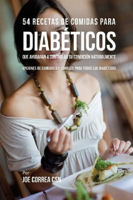 54 Recetas De Comidas Para Diabéticos Que Ayudarán A Controlar Su Condición Naturalmente: Opciones de Comidas Saludables Para Todos Los Diabéticos by Joe Correa Csn