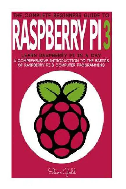 Raspberry Pi: The Complete Beginner's Guide To Raspberry Pi 3: Learn Raspberry Pi In A Day - A Comprehensive Introduction To The Bas by Steve Gold