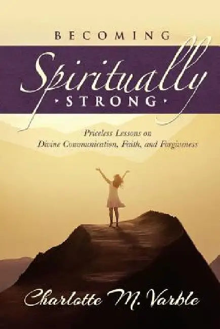 Becoming Spiritually Strong: Priceless Lessons on Divine Communication, Faith, and Forgiveness by Charlotte M. Varble