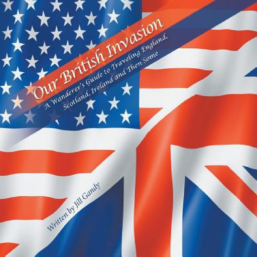 Our British Invasion: A Wanderer's Guide to Traveling England, Scotland, Ireland and Then Some by Jill Gandy
