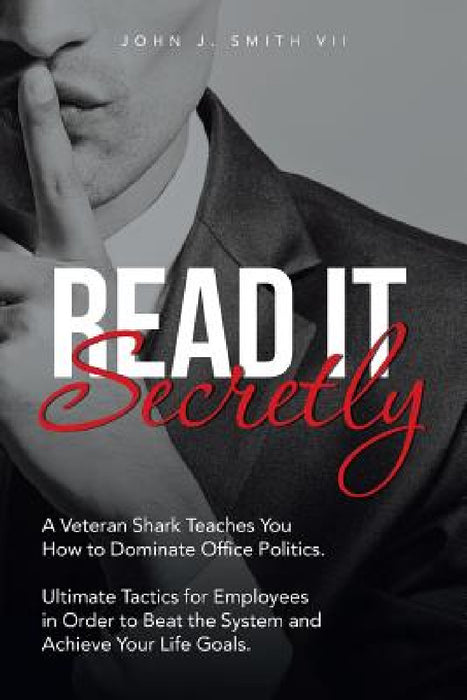 Read It Secretly: A Veteran Shark Teaches You How to Dominate Office Politics. Ultimate Tactics for Employees in Order to Beat the System and Achieve by John J. Smith VII