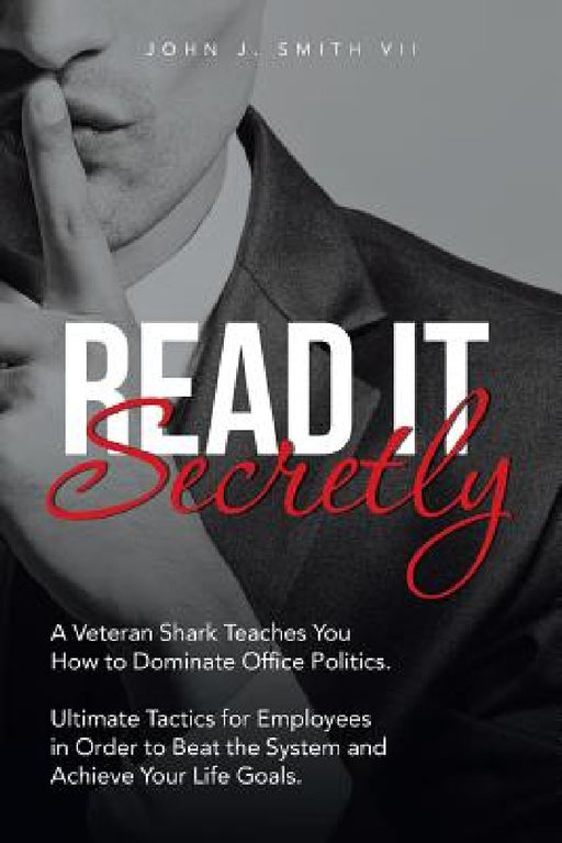 Read It Secretly: A Veteran Shark Teaches You How to Dominate Office Politics. Ultimate Tactics for Employees in Order to Beat the System and Achieve by John J. Smith VII