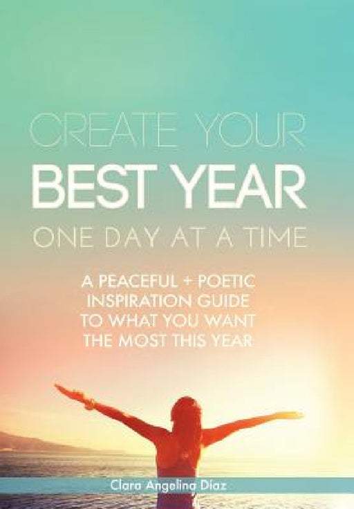 Create Your Best Year One Day at a Time: A Peaceful, Poetic Inspiration Guide to What You Want the Most This Year by Clara Angelina Diaz