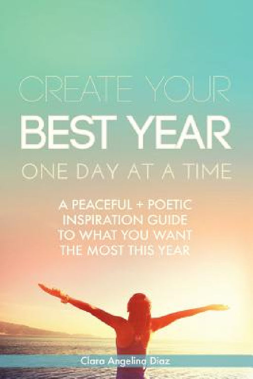 Create Your Best Year One Day at a Time: A Peaceful, Poetic Inspiration Guide to What You Want the Most This Year by Clara Angelina Diaz