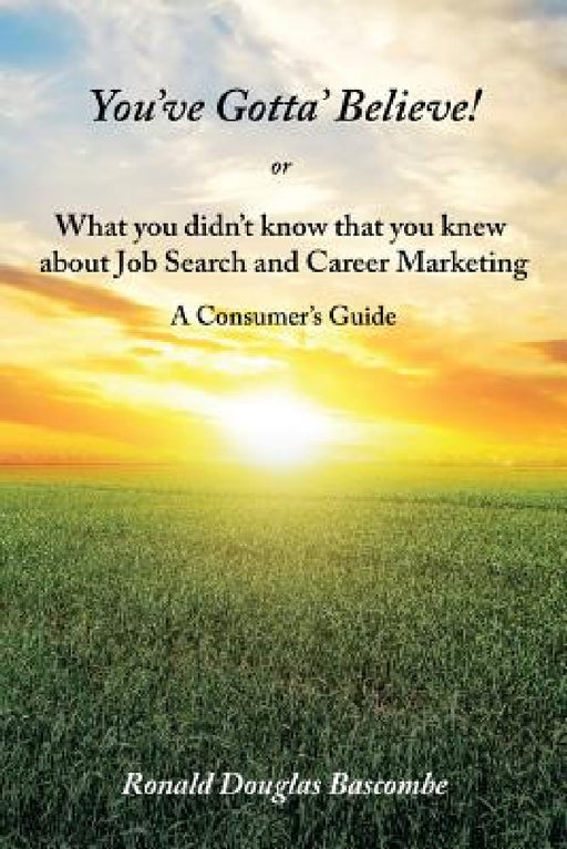 You've Gotta' Believe! or What you didn't know that you knew about Job Search and Career Marketing: A Consumer's Guide by Ronald Douglas Bascombe