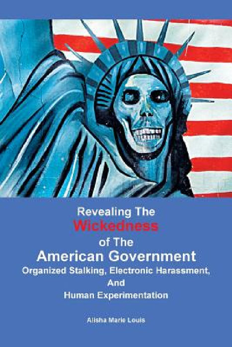 Revealing the Wickedness of the American Government: Organized Stalking, Electronic Harassment, and Human Experimentation by Alisha Marie Louis