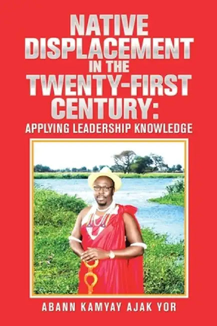 Native Displacement in the Twenty-First Century: Applying Leadership Knowledge by Abann Kamyay Ajak Yor