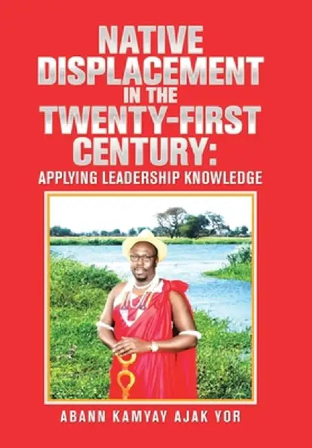 Native Displacement in the Twenty-First Century: Applying Leadership Knowledge by Abann Kamyay Ajak Yor