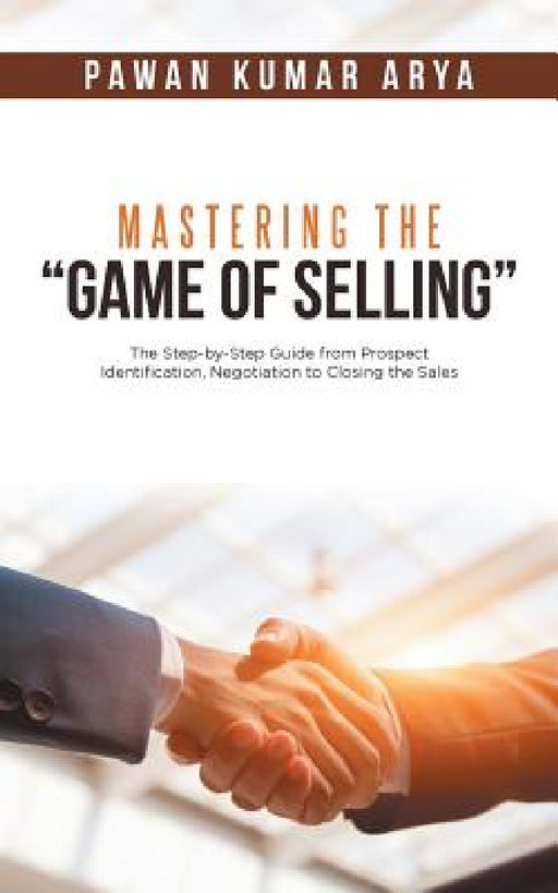 Mastering the "Game of Selling": The Step-by-Step Guide from Prospect Identification, Negotiation to Closing the Sales by Pawan Kumar Arya