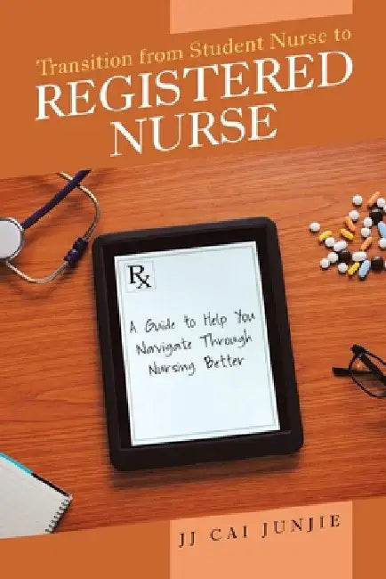 Transition from Student Nurse to Registered Nurse: A Guide to Help You Navigate Through Nursing Better by Jj Cai Junjie