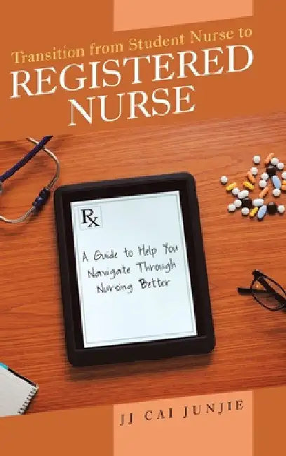 Transition from Student Nurse to Registered Nurse: A Guide to Help You Navigate Through Nursing Better by Jj Cai Junjie