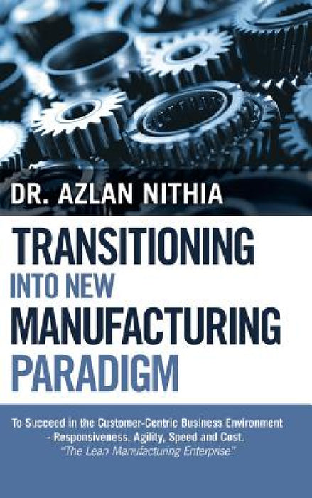 Transitioning into New Manufacturing Paradigm: To Succeed in the Customer Centric Business Environment-Agility, Speed and Responsiveness. "The Lean Ma by Azlan Nithia