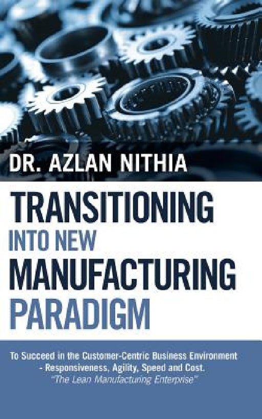Transitioning into New Manufacturing Paradigm: To Succeed in the Customer Centric Business Environment-Agility, Speed and Responsiveness. "The Lean Ma by Azlan Nithia