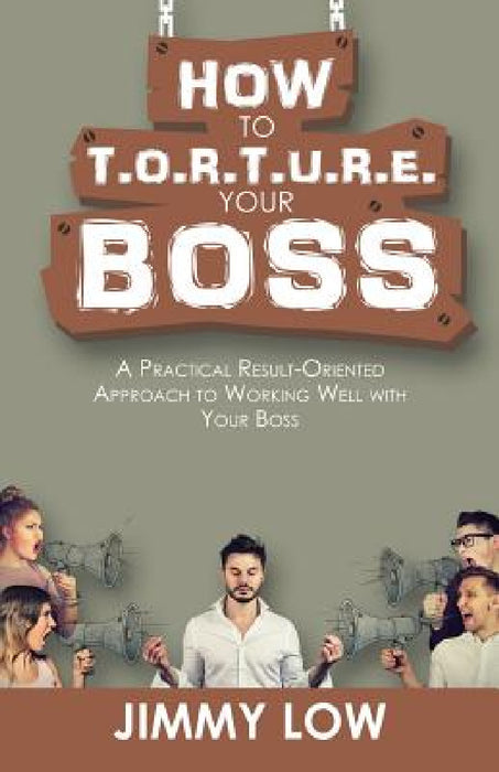 How to T.O.R.T.U.R.E. Your Boss: A Practical Result-Oriented Approach to Working Well with Your Boss by Jimmy Low