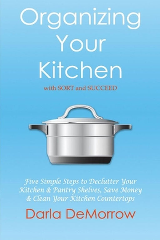 Organizing Your Kitchen with Sort and Succeed: Five Simple Steps to Declutter Your Kitchen and Pantry Shelves, Save Money by Darla Demorrow