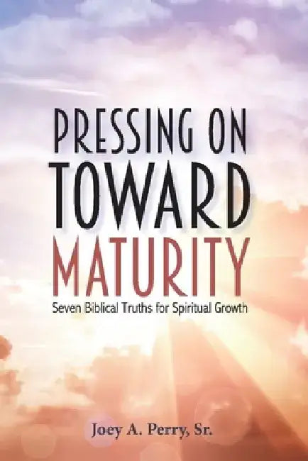 Pressing on Toward Maturity: Seven Biblical Truths for Spiritual Growth by Joey A. Perry
