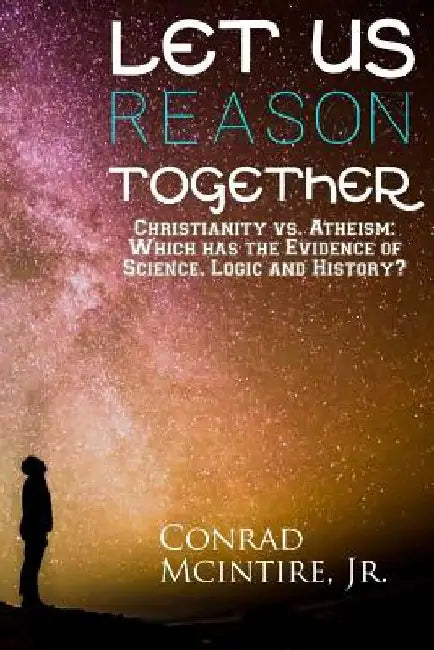 Let Us Reason Together: Christianity vs. Atheism: Which has the Evidence of Science, Logic and History? by Conrad McIntire Jr