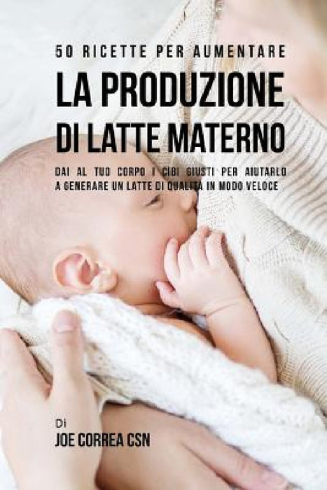 50 Ricette per aumentare la produzione di latte materno: Dai al tuo corpo i cibi giusti per aiutarlo a generare un latte di qualità in modo veloce by Joe Correa Csn