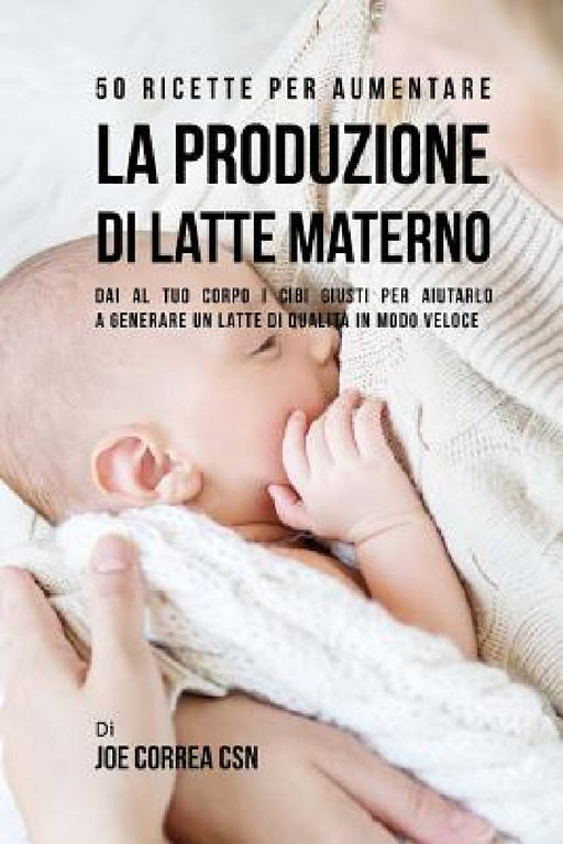 50 Ricette per aumentare la produzione di latte materno: Dai al tuo corpo i cibi giusti per aiutarlo a generare un latte di qualità in modo veloce by Joe Correa Csn
