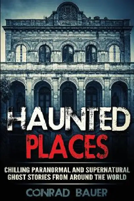 Haunted Places: Chilling Paranormal and Supernatural Ghost Stories from Around the World by Conrad Bauer