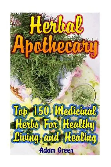 Herbal Apothecary: Top 150 Medicinal Herbs For Healthy Living and Healing by Adam Green
