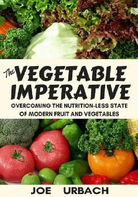 The Vegetable Imperative: Overcoming the Nutrition-Less State of Modern Fruit and Vegetables by Joe Urbach