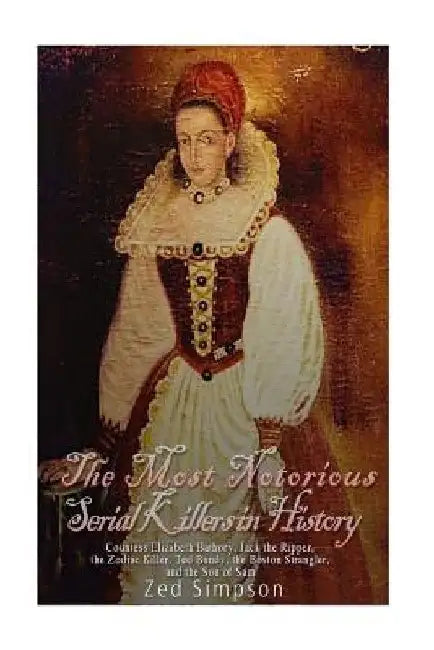 The Most Notorious Serial Killers in History: Countess Elizabeth Bathory, Jack the Ripper, the Zodiac Killer, Ted Bundy, the Boston Strangler, and the by Zed Simpson