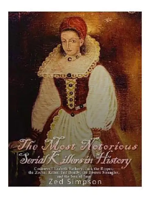 The Most Notorious Serial Killers in History: Countess Elizabeth Bathory, Jack the Ripper, the Zodiac Killer, Ted Bundy, the B by Zed Simpson