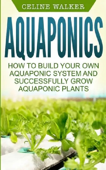Aquaponics: How to Build Your Own Aquaponic System and Successfully Grow Aquaponic Plants by Celine Walker