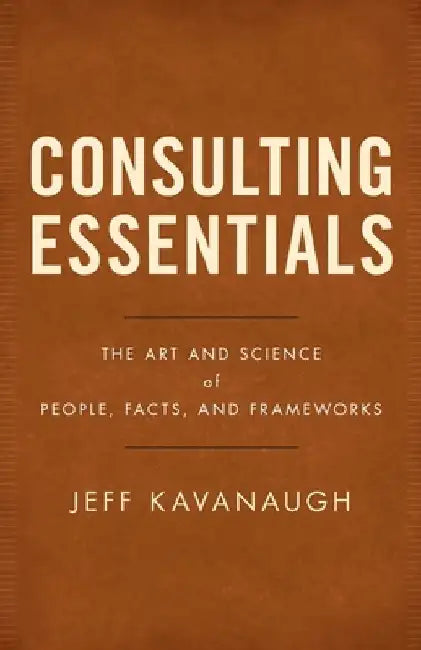 Consulting Essentials: The Art and Science of People, Facts, and Frameworks by Jeff Kavanaugh
