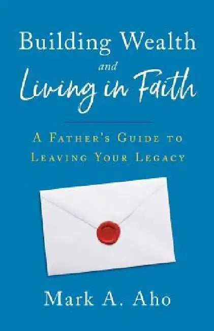 Building Wealth and Living in Faith: A Father's Guide to Leaving Your Legacy by Mark a. Aho