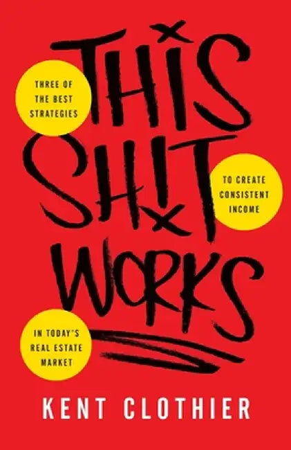 This Sh*t Works: Three of the Best Strategies to Create Consistent Income in Today's Real Estate Market by Kent Clothier
