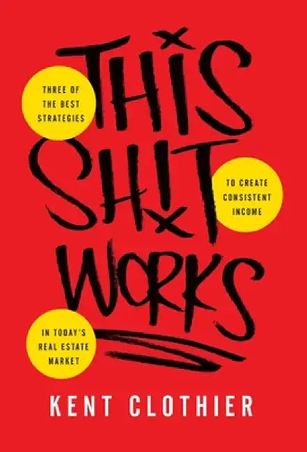 This Sh*t Works: Three of the Best Strategies to Create Consistent Income in Today's Real Estate Market by Kent Clothier