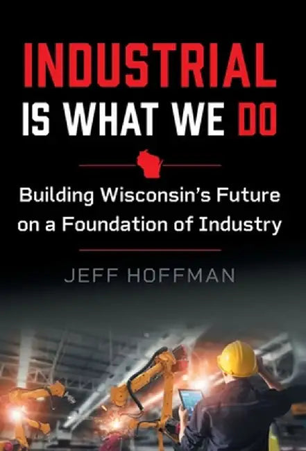 Industrial Is What We Do: Building Wisconsin's Future on a Foundation of Industry by Jeff Hoffman