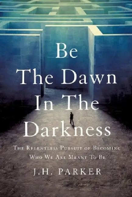 Be The Dawn In The Darkness: The Relentless Pursuit of Becoming Who We Are Meant To Be by J. H. Parker
