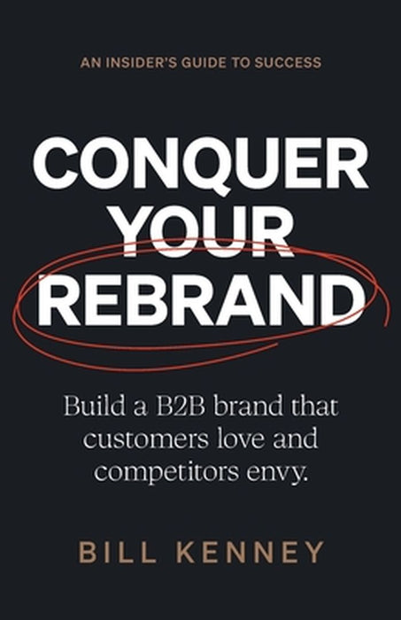 Conquer Your Rebrand: Build a B2B Brand That Customers Love and Competitors Envy by Bill Kenney
