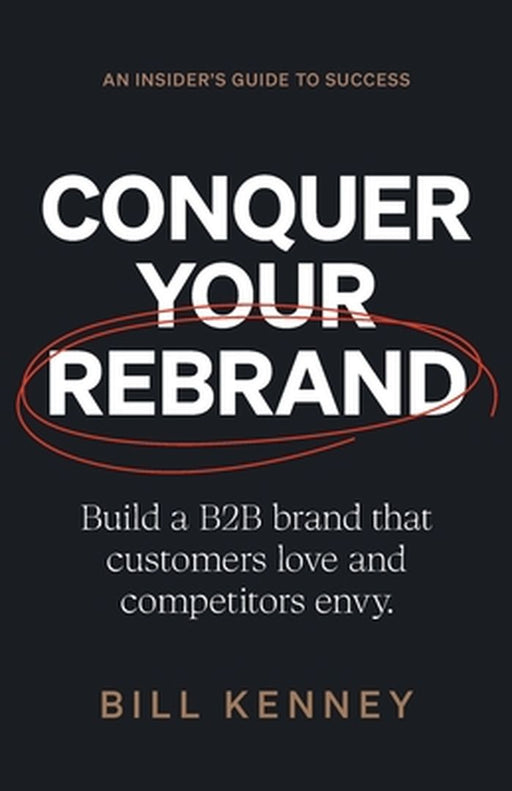 Conquer Your Rebrand: Build a B2B Brand That Customers Love and Competitors Envy by Bill Kenney