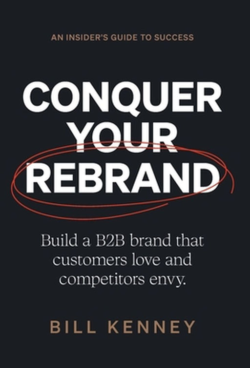 Conquer Your Rebrand: Build a B2B Brand That Customers Love and Competitors Envy by Bill Kenney