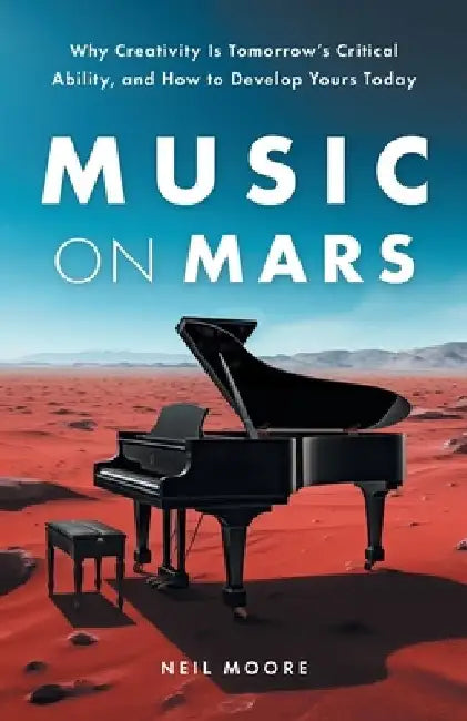 Music on Mars: Why Creativity Is Tomorrow's Critical Ability, and How to Develop Yours Today by Neil Moore