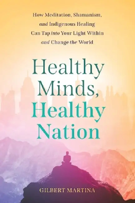 Healthy Minds, Healthy Nation: How Meditation, Shamanism, and Indigenous Healing Can Tap into Your Light Within and Change the World by Gilbert Martina