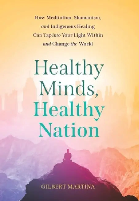 Healthy Minds, Healthy Nation: How Meditation, Shamanism, and Indigenous Healing Can Tap into Your Light Within and Change the World by Gilbert Martina