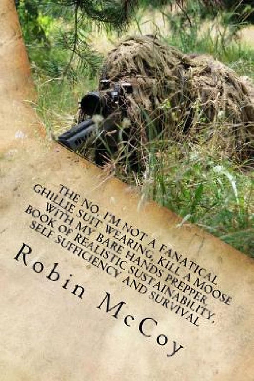 The No, I'm Not a Fanatical Ghillie Suit Wearing, Kill a Moose with My Bare Hands Prepper, Book of Realistic Sustainability, Self Sufficiency and Surv by Robin A. McCoy
