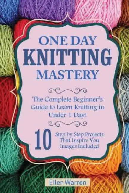 Knitting: One Day Knitting Mastery: The Complete Beginner's Guide to Learn Knitting in Under 1 Day! - 10 Step by Step Projects T by Ellen Warren
