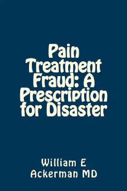 Pain Treatment Fraud: A Prescription for Disaster by William E. Ackerman III