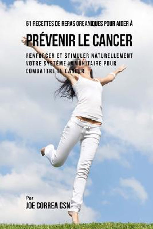 61 Recettes de Repas organiques pour aider à prévenir le cancer: Renforcer et Stimuler naturellement votre système immunitaire pour combattre le cance by Joe Correa Csn