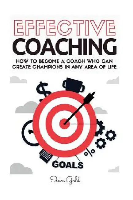 Coaching: Effective Coaching: How To Become A Coach Who Can Create Champions In Any Area Of Life by Steve Gold