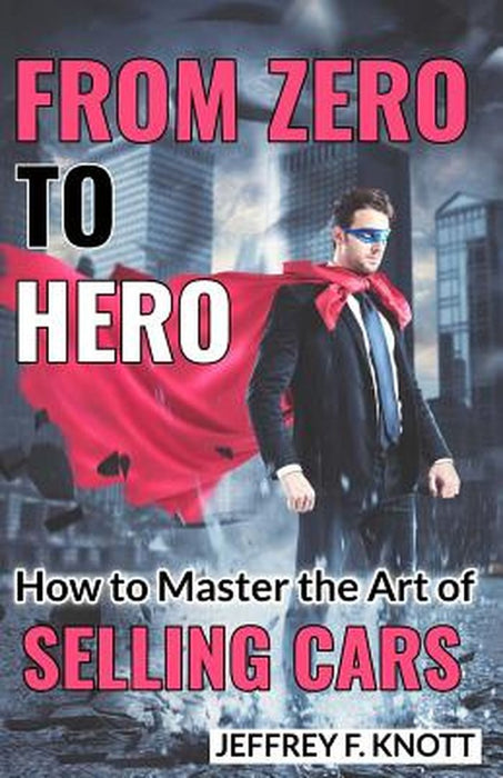 From Zero to Hero: How to Master the Art of Selling Cars by Knott, Mr Jeffrey F.