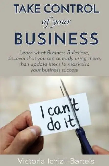 Take Control of Your Business: Learn What Business Rules Are, Find Out That You Already Know and Use Them, Then Update Them Regularly to Maximize You by Victoria Ichizli-Bartels
