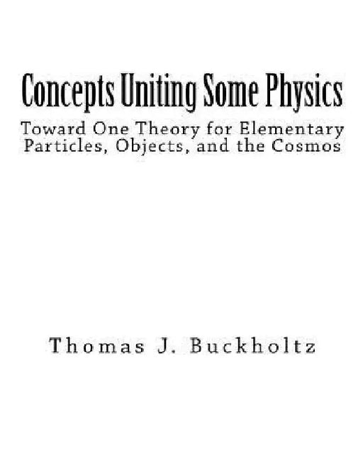 Concepts Uniting Some Physics: Toward One Theory for Elementary Particles, Objects, and the Cosmos by Thomas J. Buckholtz