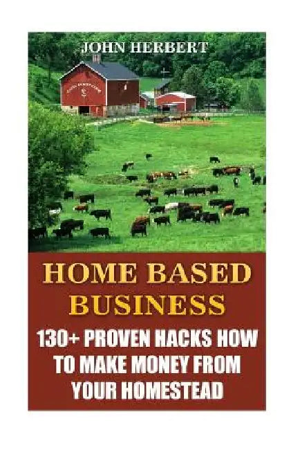 Home Based Business: 130+ Proven Hacks How To Make Money From Your Homestead by John Herbert